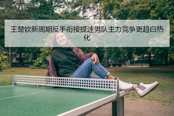 王楚钦新周期反手衔接提速男队主力竞争更趋白热化